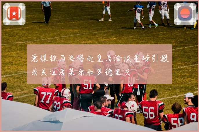 意媒称马洛塔赴皇马洽谈重磅引援或关注居莱尔和罗德里戈