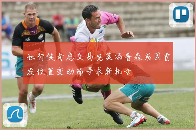 独行侠考虑交易克莱汤普森或因首发位置变动而寻求新机会