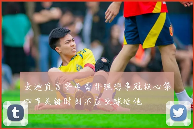 麦迪直言字母哥非理想争冠核心第四节关键时刻不应交球给他