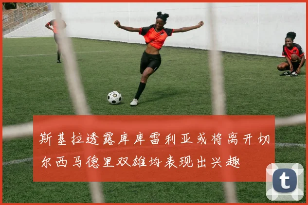 斯基拉透露库库雷利亚或将离开切尔西马德里双雄均表现出兴趣
