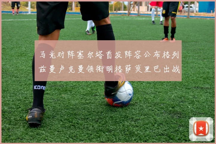 马竞对阵塞尔塔首发阵容公布格列兹曼卢克曼领衔明格萨莫里巴出战