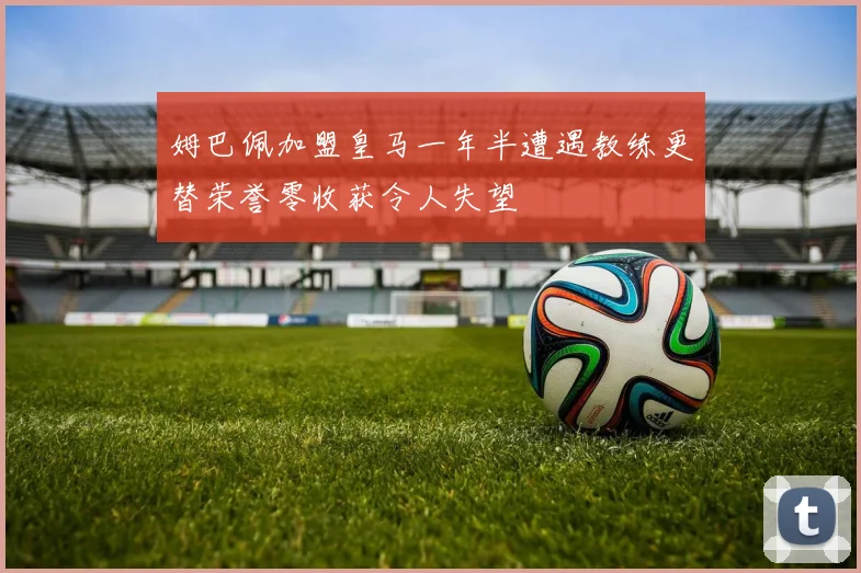 姆巴佩加盟皇马一年半遭遇教练更替荣誉零收获令人失望