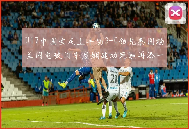 U17中国女足上半场3-0领先泰国杨兰闪电破门李启娴建功宛迪再添一分