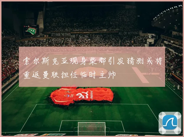 索尔斯克亚现身柴郡引发猜测或将重返曼联担任临时主帅