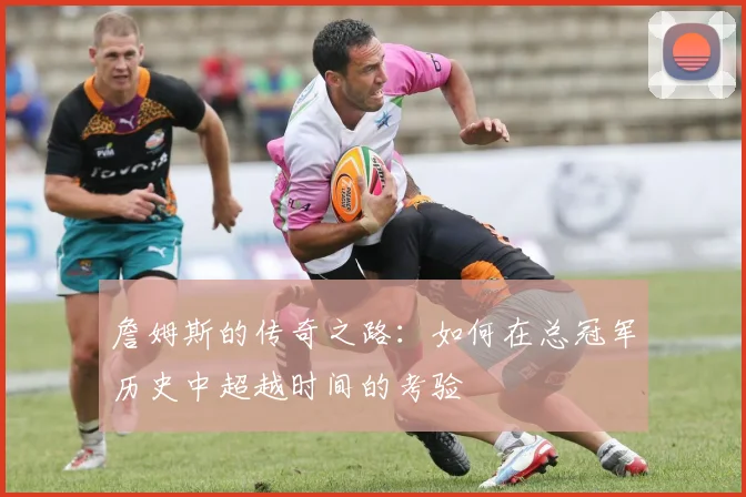 詹姆斯的传奇之路：如何在总冠军历史中超越时间的考验