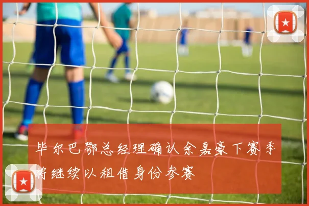 毕尔巴鄂总经理确认余嘉豪下赛季将继续以租借身份参赛