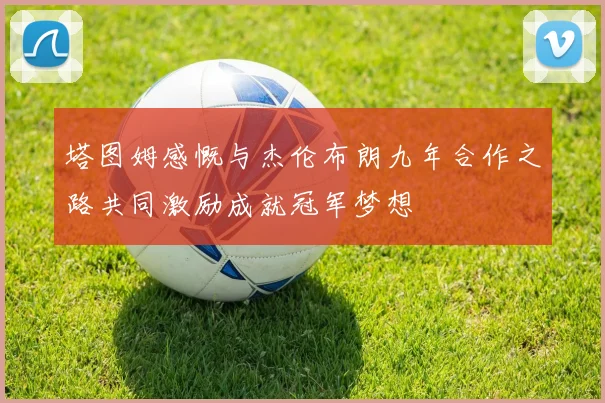塔图姆感慨与杰伦布朗九年合作之路共同激励成就冠军梦想