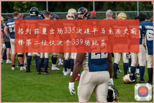 格列兹曼出场335次追平马竞历史前锋第二位仅次于339场纪录