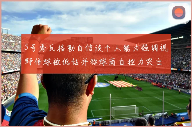 5号秀瓦格勒自信谈个人能力强调视野传球被低估并称球商自控力突出