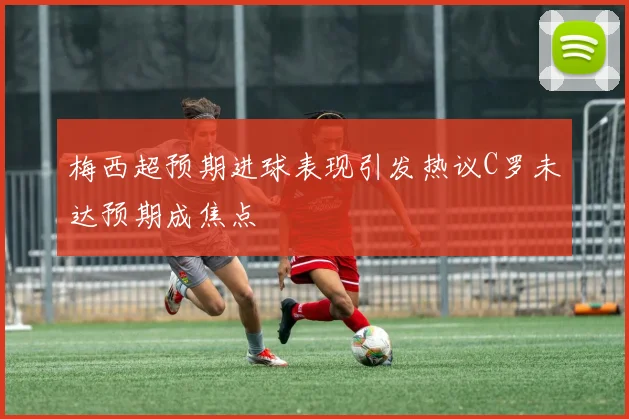 梅西超预期进球表现引发热议C罗未达预期成焦点