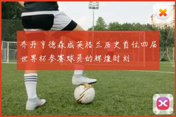 乔丹亨德森成英格兰历史首位四届世界杯参赛球员的辉煌时刻