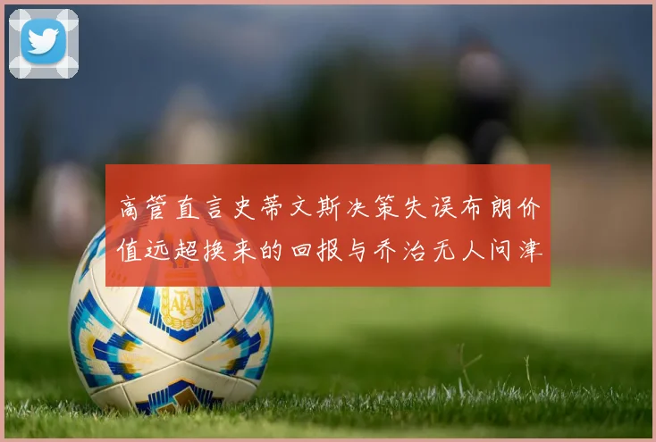 高管直言史蒂文斯决策失误布朗价值远超换来的回报与乔治无人问津