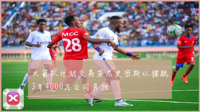 火箭队计划交易芬尼史密斯以摆脱3年4000万合同负担