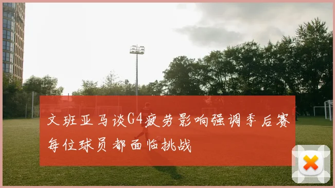 文班亚马谈G4疲劳影响强调季后赛每位球员都面临挑战