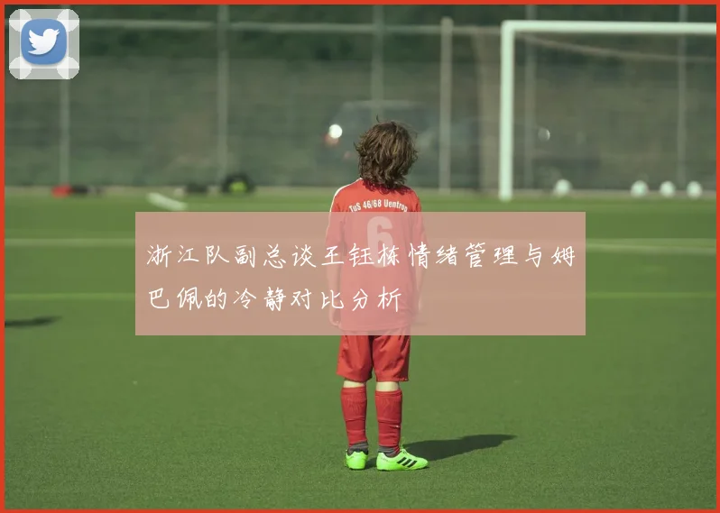 浙江队副总谈王钰栋情绪管理与姆巴佩的冷静对比分析
