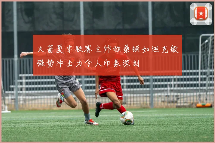 火箭夏季联赛主帅称桑顿如坦克般强势冲击力令人印象深刻