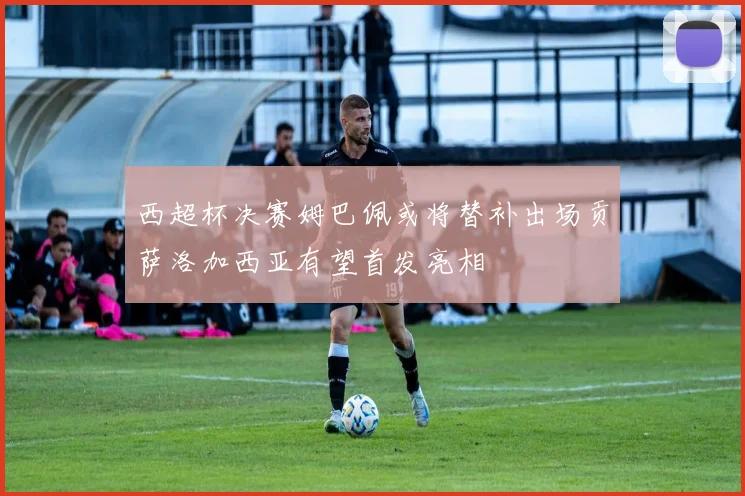 西超杯决赛姆巴佩或将替补出场贡萨洛加西亚有望首发亮相