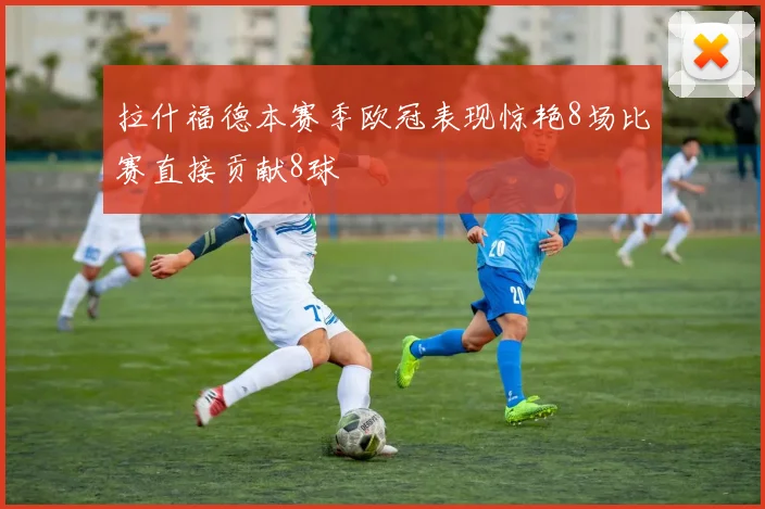 拉什福德本赛季欧冠表现惊艳8场比赛直接贡献8球